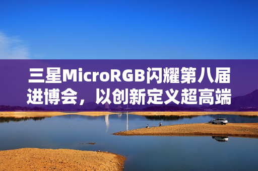 三星MicroRGB闪耀第八届进博会，以创新定义超高端显示新标杆