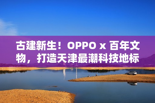 古建新生！OPPO x 百年文物，打造天津最潮科技地标