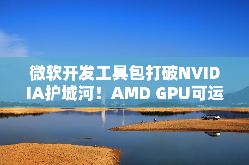 微软开发工具包打破NVIDIA护城河！AMD GPU可运行CUDA代码