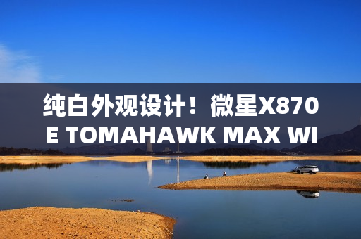 纯白外观设计！微星X870E TOMAHAWK MAX WIFI PZ背插主板首发3299元