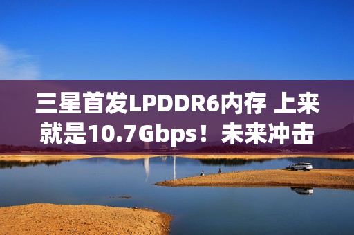 三星首发LPDDR6内存 上来就是10.7Gbps！未来冲击14.4Gbps