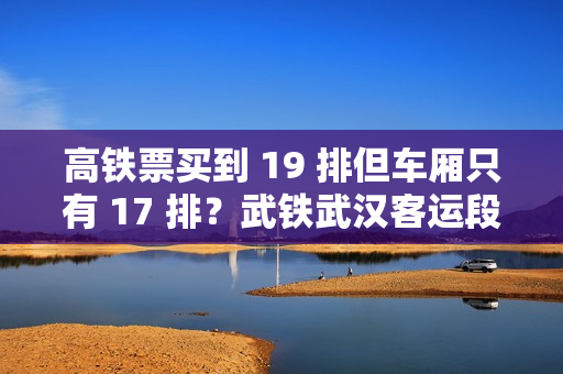 高铁票买到 19 排但车厢只有 17 排？武铁武汉客运段发布情况说明