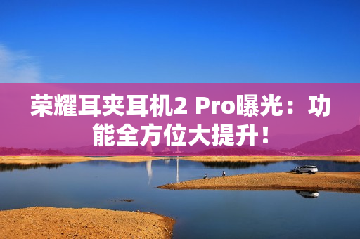 荣耀耳夹耳机2 Pro曝光：功能全方位大提升！
