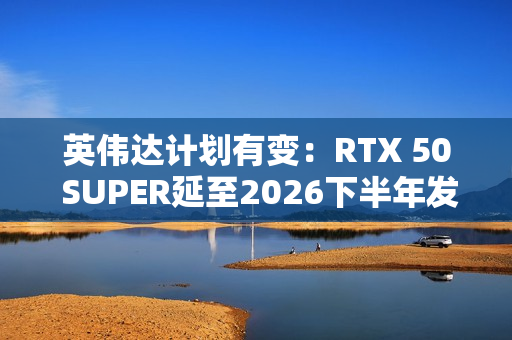 英伟达计划有变：RTX 50 SUPER延至2026下半年发布