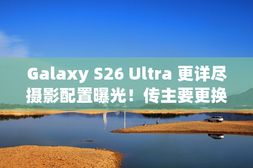 Galaxy S26 Ultra 更详尽摄影配置曝光！传主要更换「这镜头」、模组突出或因一理由