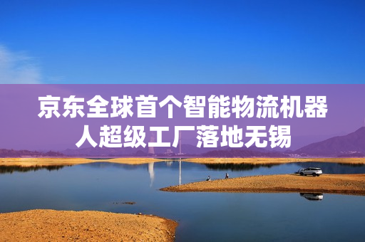京东全球首个智能物流机器人超级工厂落地无锡