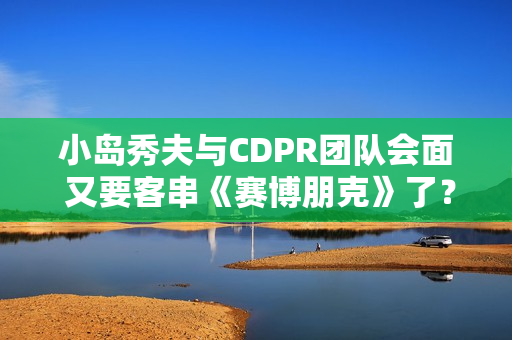 小岛秀夫与CDPR团队会面 又要客串《赛博朋克》了? 小岛秀夫与CDPR团队会面 又要客串《赛博朋克》了?