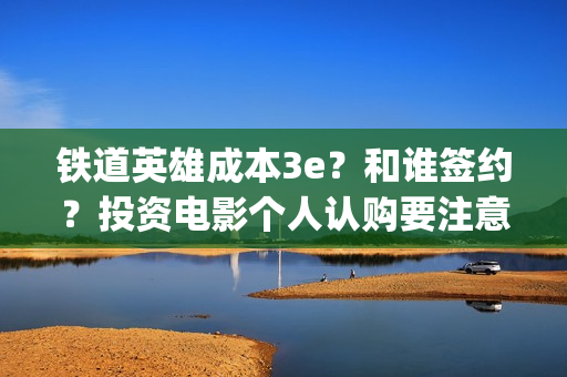 铁道英雄成本3e？和谁签约？投资电影个人认购要注意什么？(铁道英雄撤档了吗)