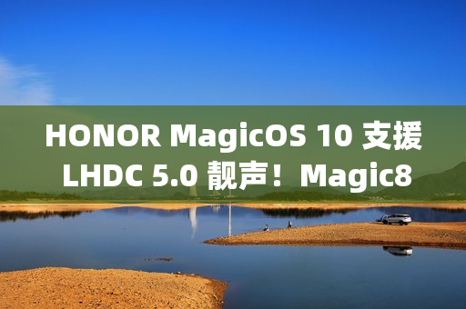 HONOR MagicOS 10 支援 LHDC 5.0 靓声！Magic8 跟「这装置」已预载、一图即睇可升级机型