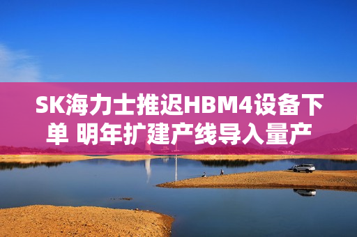 SK海力士推迟HBM4设备下单 明年扩建产线导入量产