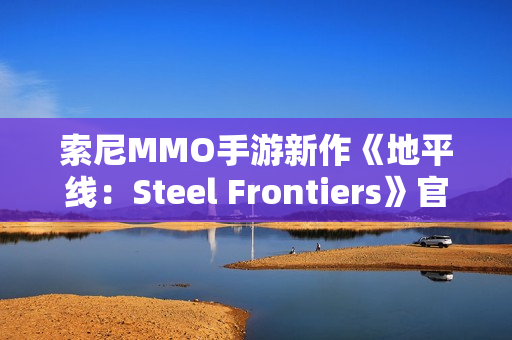 索尼MMO手游新作《地平线:Steel Frontiers》官宣 索尼MMO手游新作《地平线:Steel Frontiers》官宣
