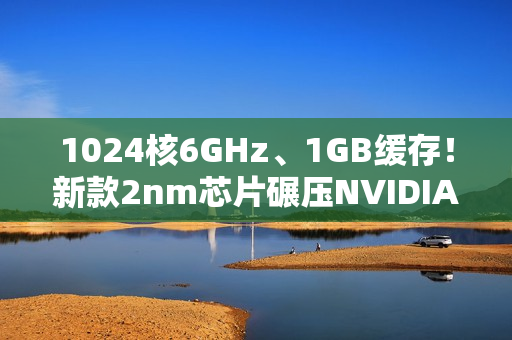 1024核6GHz、1GB缓存!新款2nm芯片碾压NVIDIA 1024核6GHz、1GB缓存!新款2nm芯片碾压NVIDIA