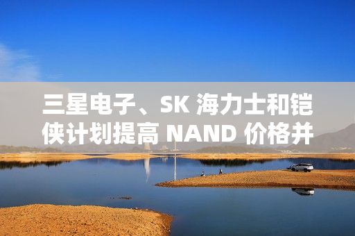 三星电子、SK 海力士和铠侠计划提高 NAND 价格并减产