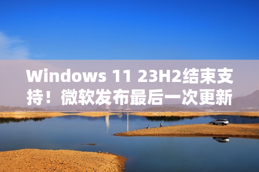 Windows 11 23H2结束支持！微软发布最后一次更新