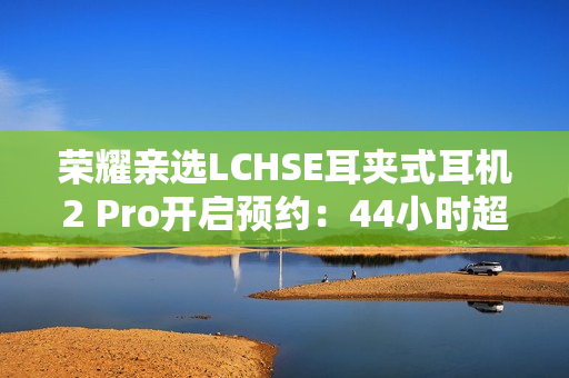 荣耀亲选LCHSE耳夹式耳机2 Pro开启预约:44小时超长续航! 荣耀亲选LCHSE耳夹式耳机2 Pro开启预约:44小时超长续航!