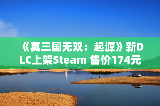 《真三国无双：起源》新DLC上架Steam 售价174元