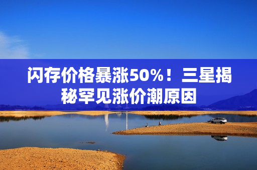 闪存价格暴涨50%!三星揭秘罕见涨价潮原因 闪存价格暴涨50%!三星揭秘罕见涨价潮原因