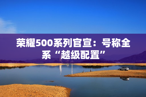 荣耀500系列官宣:号称全系“越级配置” 荣耀500系列官宣:号称全系“越级配置”