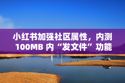 小红书加强社区属性,内测 100MB 内“发文件”功能 小红书加强社区属性,内测 100MB 内“发文件”功能
