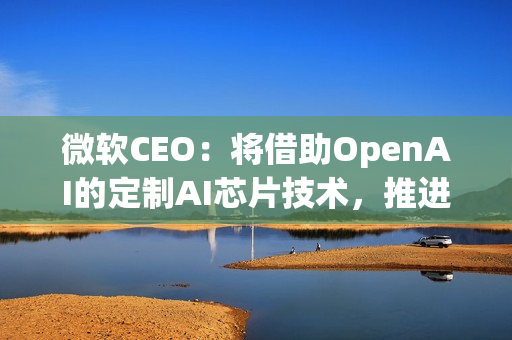 微软CEO：将借助OpenAI的定制AI芯片技术，推进自家芯片研发