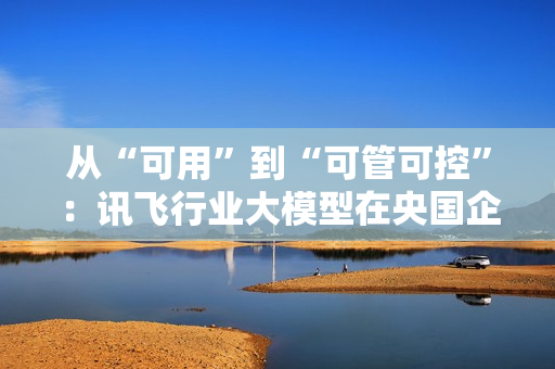 从“可用”到“可管可控”：讯飞行业大模型在央国企的上岸路径