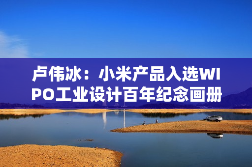 卢伟冰：小米产品入选WIPO工业设计百年纪念画册