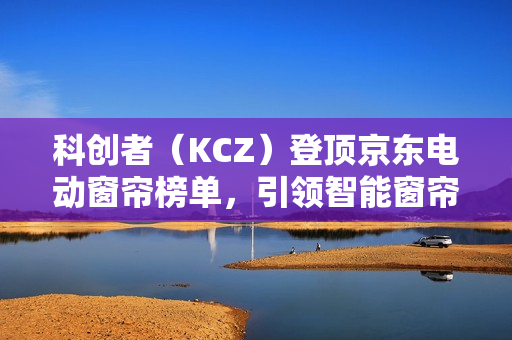 科创者（KCZ）登顶京东电动窗帘榜单，引领智能窗帘行业新高度