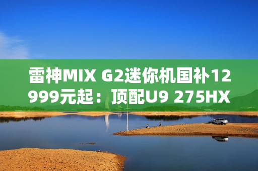 雷神MIX G2迷你机国补12999元起：顶配U9 275HX+RTX 5090