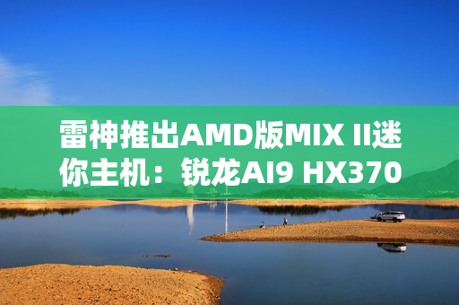 雷神推出AMD版MIX II迷你主机：锐龙AI9 HX370 / 7 H255首发3103元起