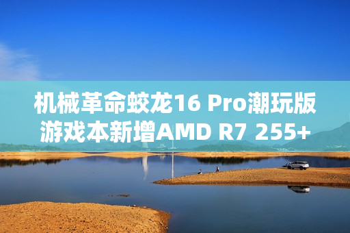 机械革命蛟龙16 Pro潮玩版游戏本新增AMD R7 255+RTX 5060型号 售价6999元 机械革命蛟龙16 Pro潮玩版游戏本新增AMD R7 255+RTX 5060型号 售价6999元