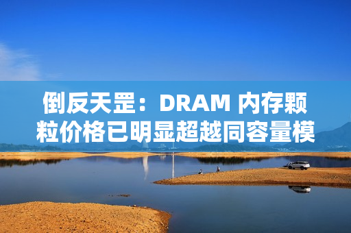 倒反天罡：DRAM 内存颗粒价格已明显超越同容量模组价格