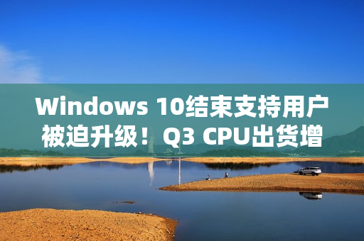 Windows 10结束支持用户被迫升级！Q3 CPU出货增长2.2%