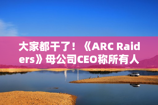 大家都干了！《ARC Raiders》母公司CEO称所有人都在用AI