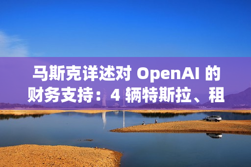 马斯克详述对 OpenAI 的财务支持：4 辆特斯拉、租金补贴及数百万美元资助