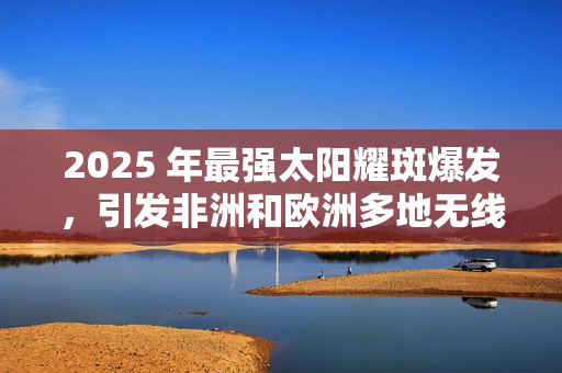 2025 年最强太阳耀斑爆发，引发非洲和欧洲多地无线电中断