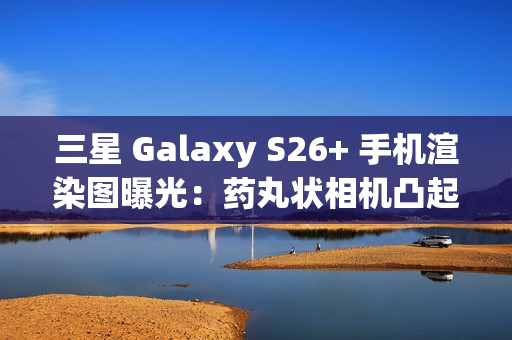 三星 Galaxy S26+ 手机渲染图曝光：药丸状相机凸起、Exynos 2600 / 骁龙 8 Elite Gen 5 双芯片