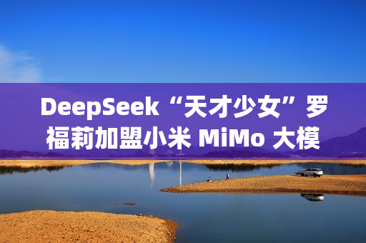 DeepSeek“天才少女”罗福莉加盟小米 MiMo 大模型团队