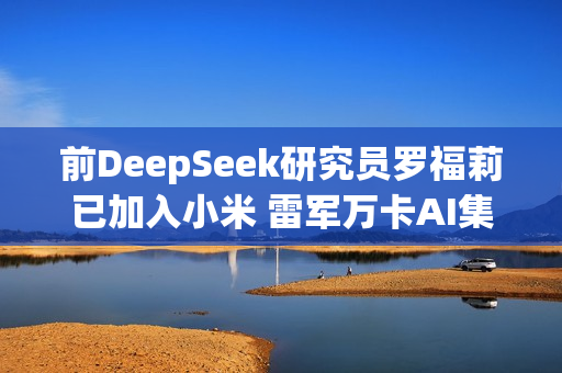 前DeepSeek研究员罗福莉已加入小米 雷军万卡AI集群迎来女帅