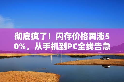 彻底疯了！闪存价格再涨50%，从手机到PC全线告急！