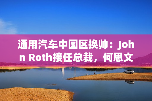 通用汽车中国区换帅：John Roth接任总裁，何思文转战全球出口业务