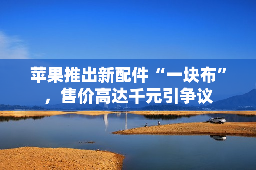 苹果推出新配件“一块布”,售价高达千元引争议 苹果推出新配件“一块布”,售价高达千元引争议