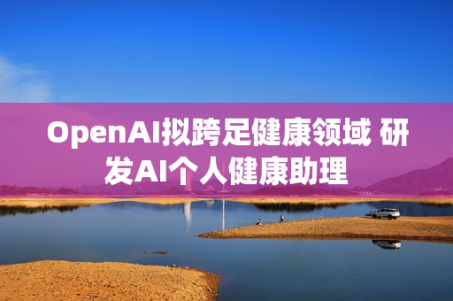 OpenAI拟跨足健康领域 研发AI个人健康助理