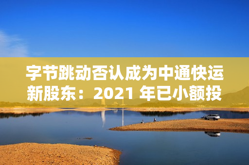 字节跳动否认成为中通快运新股东：2021 年已小额投资，持股比例很低