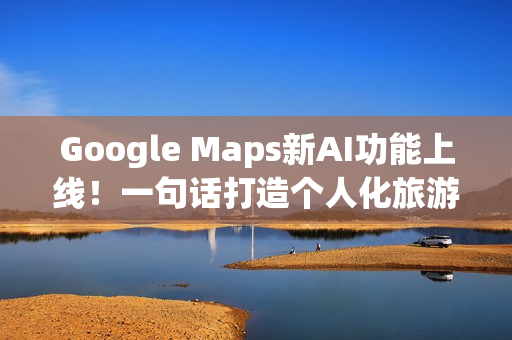 Google Maps新AI功能上线！一句话打造个人化旅游路线