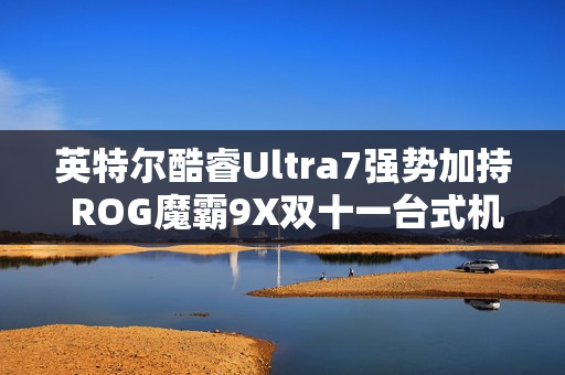 英特尔酷睿Ultra7强势加持 ROG魔霸9X双十一台式机战力优选