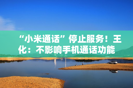 “小米通话”停止服务！王化：不影响手机通话功能