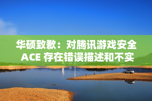 华硕致歉：对腾讯游戏安全 ACE 存在错误描述和不实评价