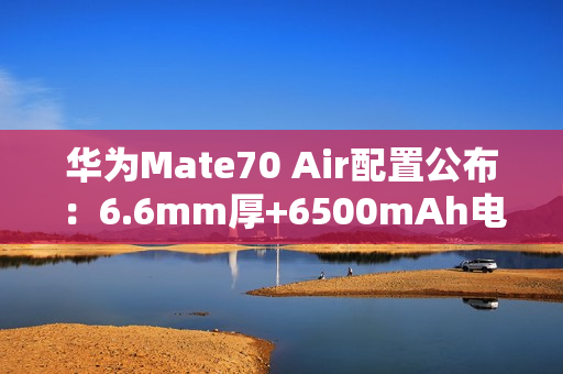 华为Mate70 Air配置公布：6.6mm厚+6500mAh电池