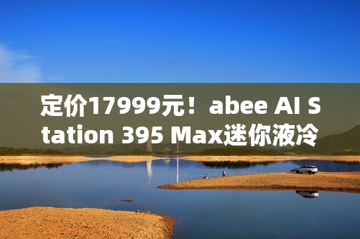 定价17999元！abee AI Station 395 Max迷你液冷AI工作站今天开售！
