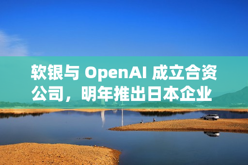 软银与 OpenAI 成立合资公司，明年推出日本企业 AI 解决方案